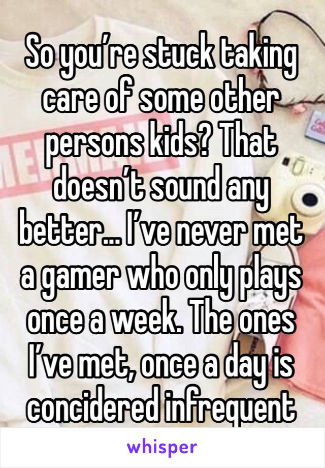 So you’re stuck taking care of some other persons kids? That doesn’t sound any better... I’ve never met a gamer who only plays once a week. The ones I’ve met, once a day is concidered infrequent 