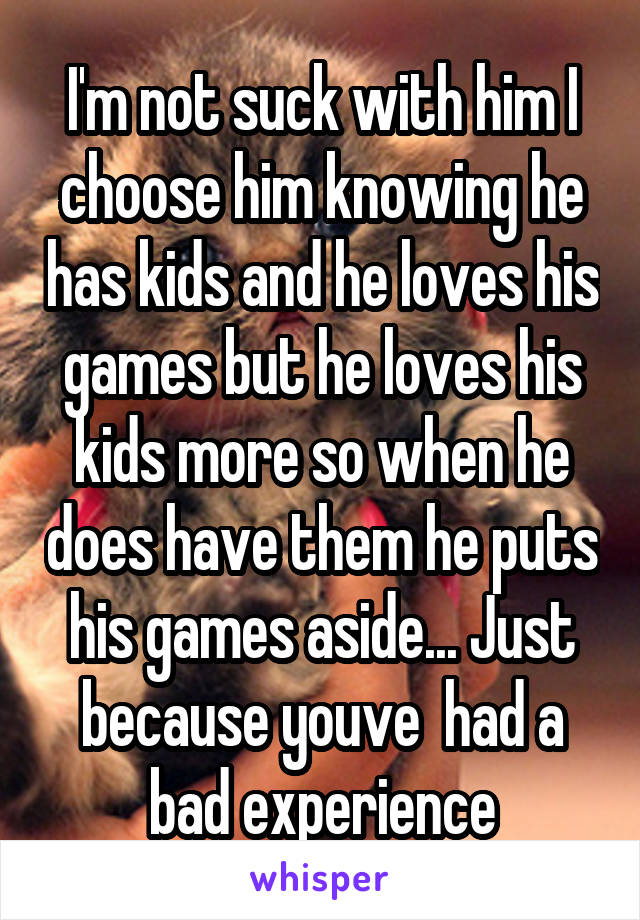 I'm not suck with him I choose him knowing he has kids and he loves his games but he loves his kids more so when he does have them he puts his games aside... Just because youve  had a bad experience