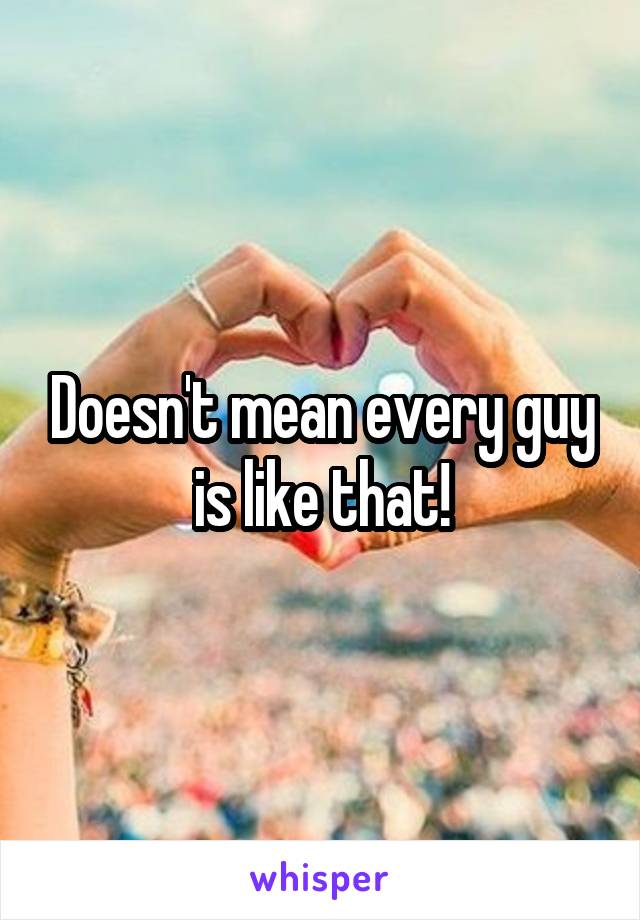 Doesn't mean every guy is like that!