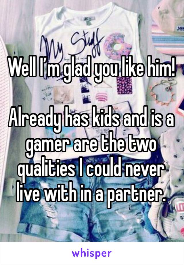 Well I’m glad you like him! 

Already has kids and is a gamer are the two qualities I could never live with in a partner. 