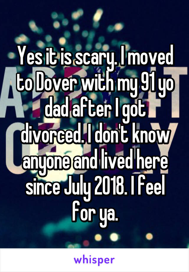 Yes it is scary. I moved to Dover with my 91 yo dad after I got divorced. I don't know anyone and lived here since July 2018. I feel for ya.