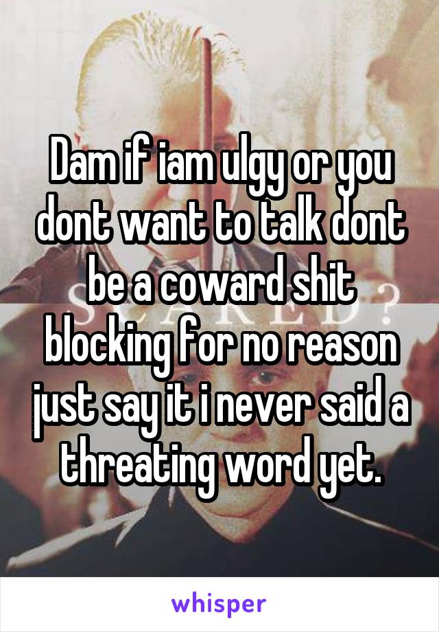 Dam if iam ulgy or you dont want to talk dont be a coward shit blocking for no reason just say it i never said a threating word yet.