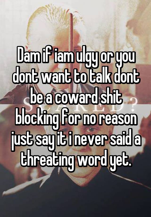 Dam if iam ulgy or you dont want to talk dont be a coward shit blocking for no reason just say it i never said a threating word yet.