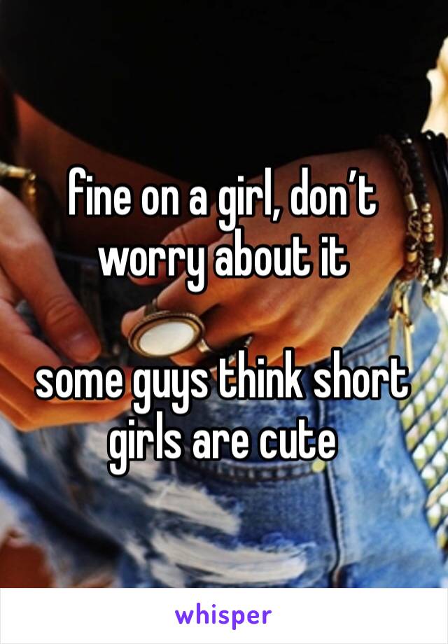 fine on a girl, don’t worry about it

some guys think short girls are cute