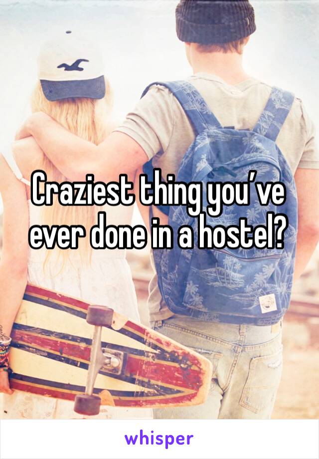 Craziest thing you’ve ever done in a hostel?