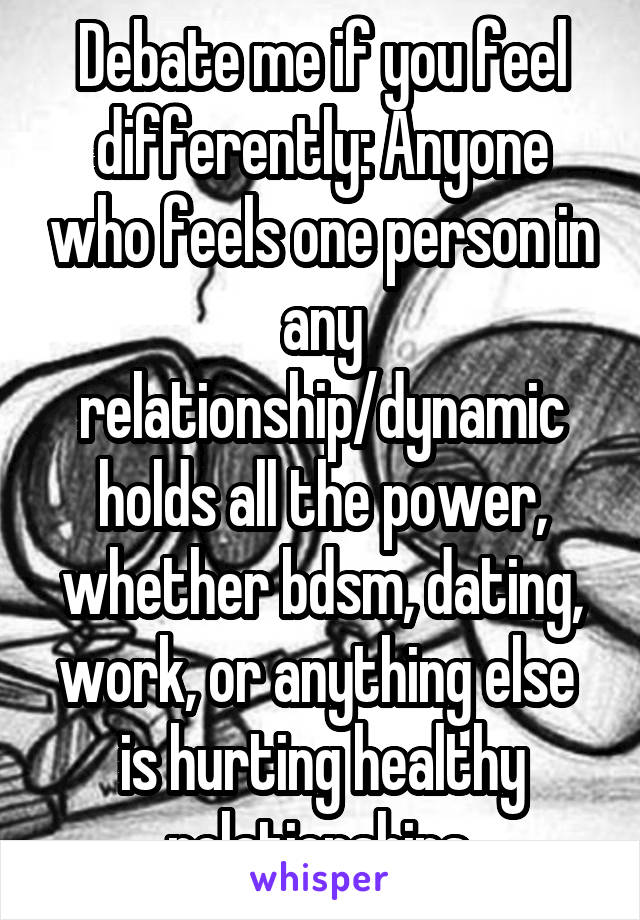 Debate me if you feel differently: Anyone who feels one person in any relationship/dynamic holds all the power, whether bdsm, dating, work, or anything else  is hurting healthy relationships.