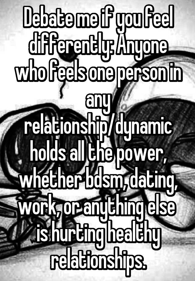 Debate me if you feel differently: Anyone who feels one person in any relationship/dynamic holds all the power, whether bdsm, dating, work, or anything else  is hurting healthy relationships.