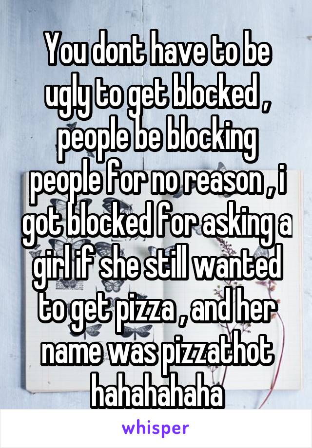 You dont have to be ugly to get blocked , people be blocking people for no reason , i got blocked for asking a girl if she still wanted to get pizza , and her name was pizzathot hahahahaha