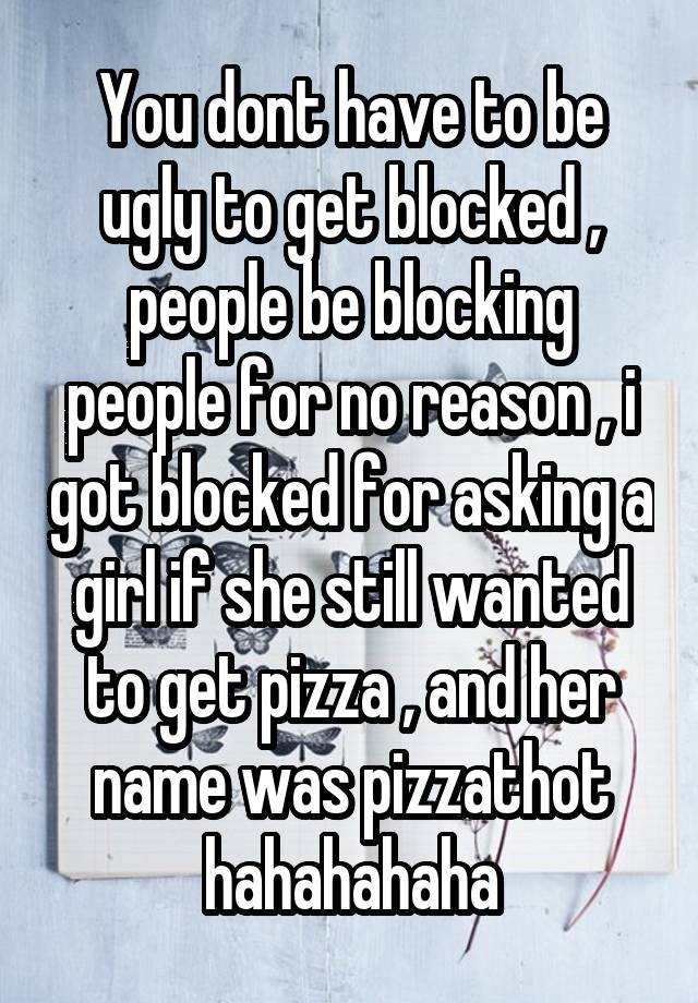 You dont have to be ugly to get blocked , people be blocking people for no reason , i got blocked for asking a girl if she still wanted to get pizza , and her name was pizzathot hahahahaha