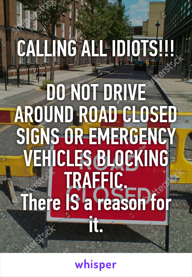 CALLING ALL IDIOTS!!!

DO NOT DRIVE AROUND ROAD CLOSED SIGNS OR EMERGENCY VEHICLES BLOCKING TRAFFIC.
There IS a reason for it.