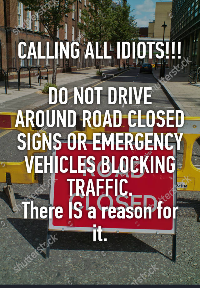 CALLING ALL IDIOTS!!!

DO NOT DRIVE AROUND ROAD CLOSED SIGNS OR EMERGENCY VEHICLES BLOCKING TRAFFIC.
There IS a reason for it.