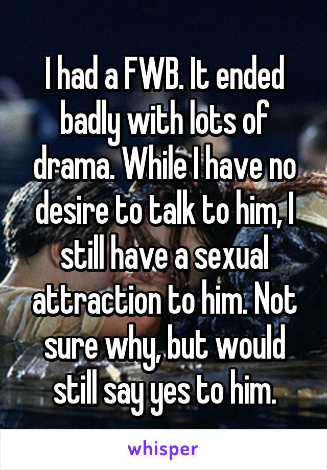 I had a FWB. It ended badly with lots of drama. While I have no desire to talk to him, I still have a sexual attraction to him. Not sure why, but would still say yes to him.