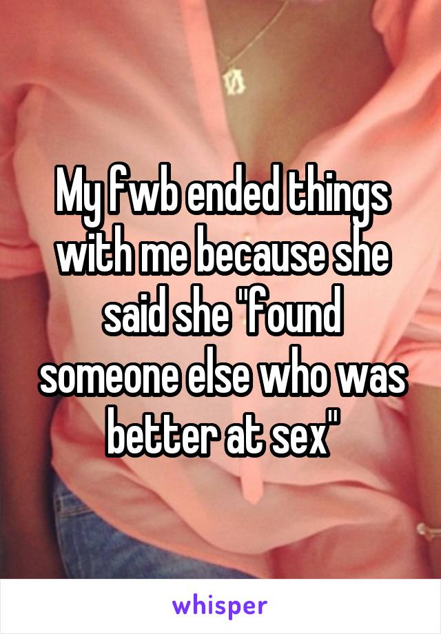 My fwb ended things with me because she said she "found someone else who was better at sex"