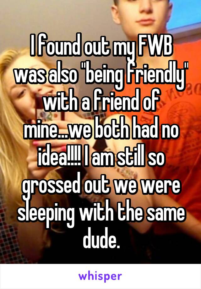 I found out my FWB was also "being friendly" with a friend of mine...we both had no idea!!!! I am still so grossed out we were sleeping with the same dude.