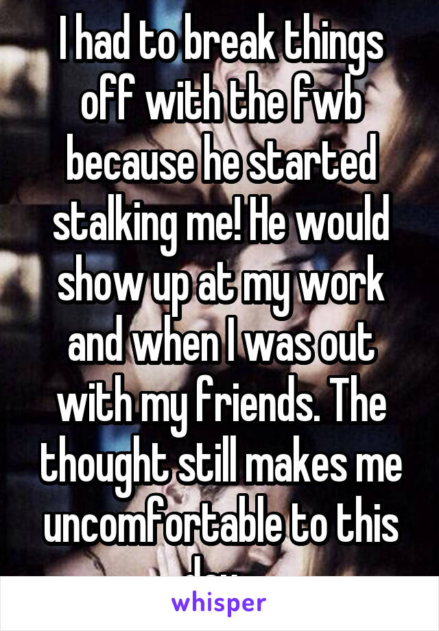 I had to break things off with the fwb because he started stalking me! He would show up at my work and when I was out with my friends. The thought still makes me uncomfortable to this day...