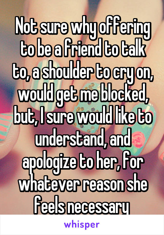 Not sure why offering to be a friend to talk to, a shoulder to cry on, would get me blocked, but, I sure would like to understand, and apologize to her, for whatever reason she feels necessary 