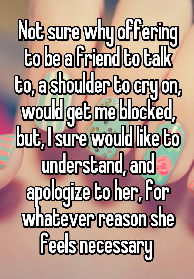 Not sure why offering to be a friend to talk to, a shoulder to cry on, would get me blocked, but, I sure would like to understand, and apologize to her, for whatever reason she feels necessary 