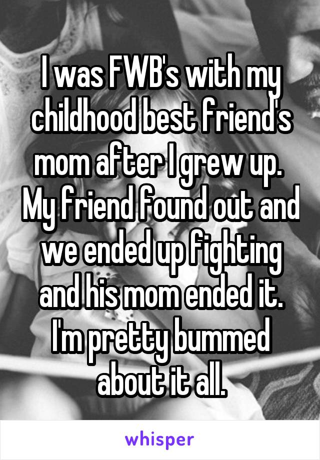 I was FWB's with my childhood best friend's mom after I grew up.  My friend found out and we ended up fighting and his mom ended it. I'm pretty bummed about it all.