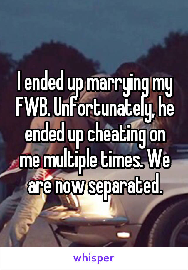 I ended up marrying my FWB. Unfortunately, he ended up cheating on me multiple times. We are now separated.