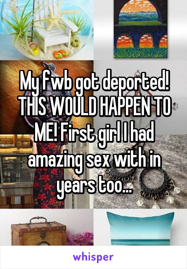 My fwb got deported! THIS WOULD HAPPEN TO ME! First girl I had amazing sex with in years too...