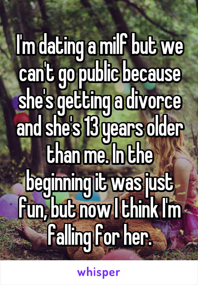 I'm dating a milf but we can't go public because she's getting a divorce and she's 13 years older than me. In the beginning it was just fun, but now I think I'm falling for her.