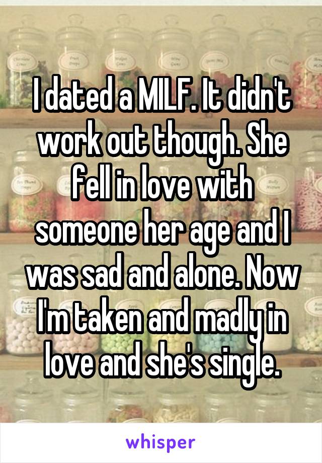 I dated a MILF. It didn't work out though. She fell in love with someone her age and I was sad and alone. Now I'm taken and madly in love and she's single.