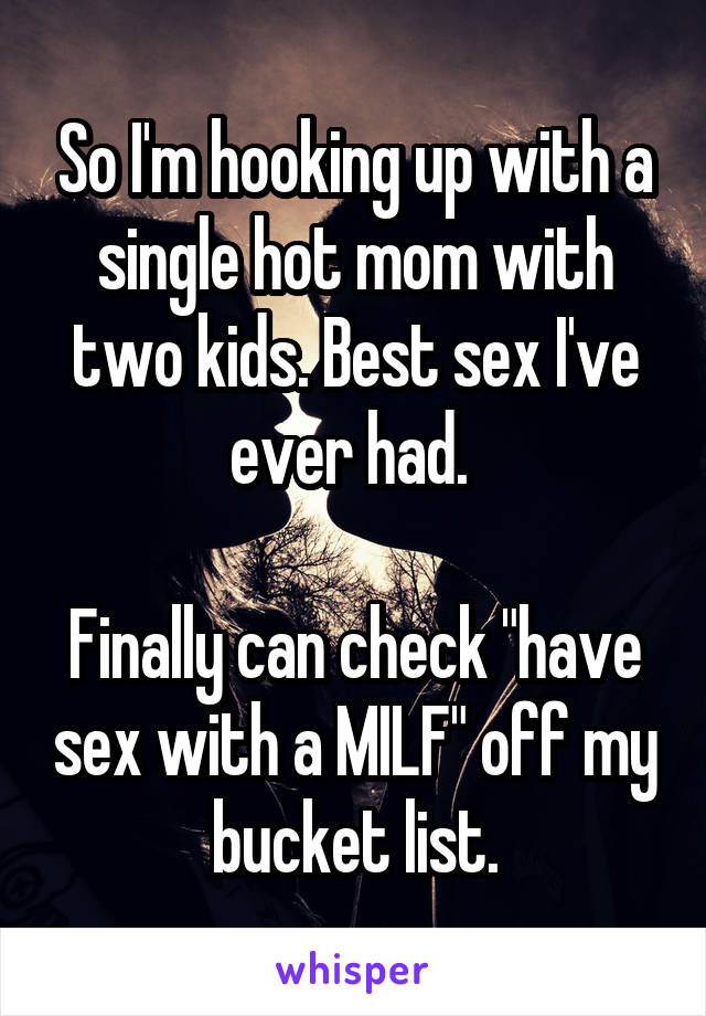 So I'm hooking up with a single hot mom with two kids. Best sex I've ever had. 

Finally can check "have sex with a MILF" off my bucket list.