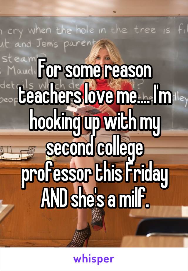 For some reason teachers love me.... I'm hooking up with my second college professor this Friday AND she's a milf.