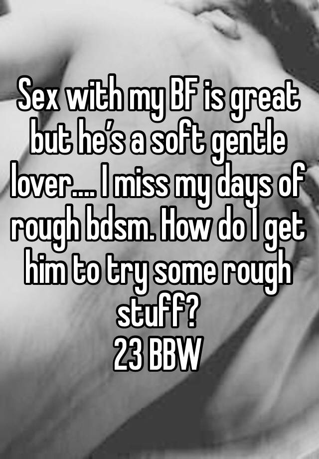 Sex with my BF is great but he’s a soft gentle lover.... I miss my days of rough bdsm. How do I get him to try some rough stuff?
23 BBW