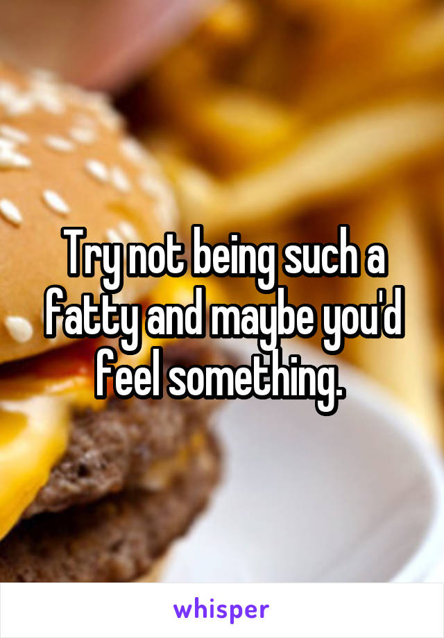 Try not being such a fatty and maybe you'd feel something. 