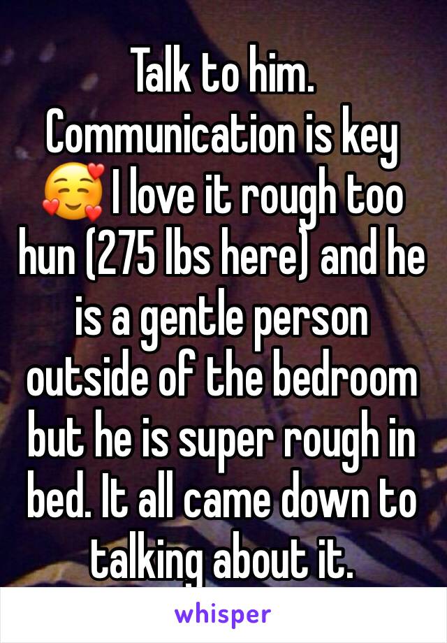 Talk to him. Communication is key 🥰 I love it rough too hun (275 lbs here) and he is a gentle person outside of the bedroom but he is super rough in bed. It all came down to talking about it. 