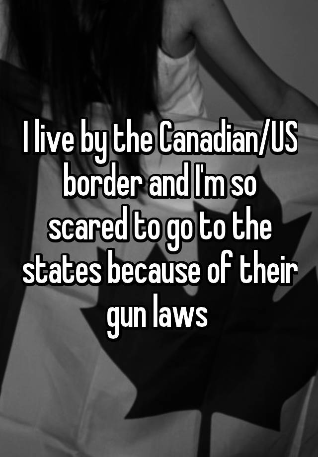 I live by the Canadian/US border and I'm so scared to go to the states because of their gun laws 