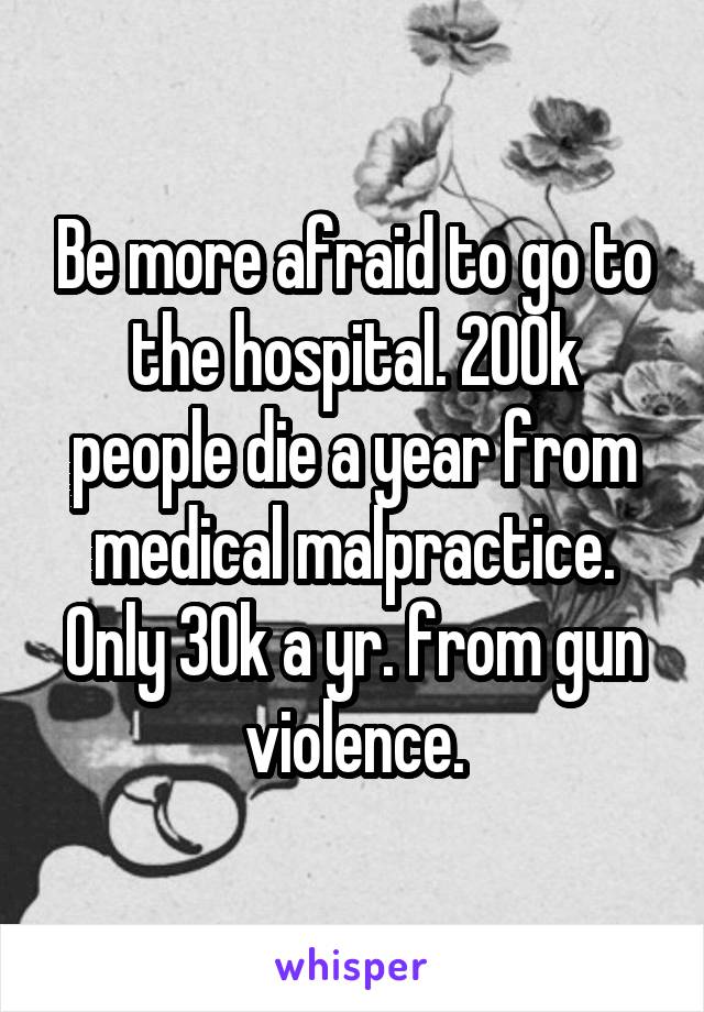 Be more afraid to go to the hospital. 200k people die a year from medical malpractice. Only 30k a yr. from gun violence.