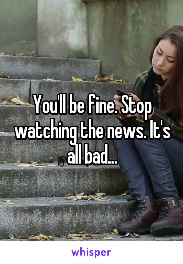 You'll be fine. Stop watching the news. It's all bad...