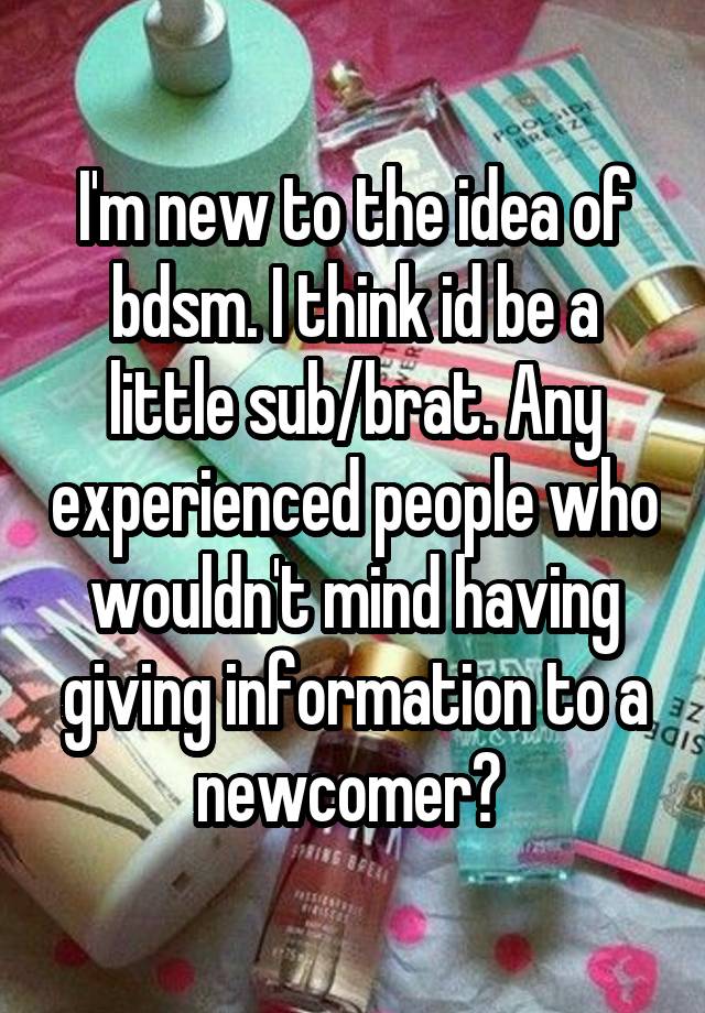 I'm new to the idea of bdsm. I think id be a little sub/brat. Any experienced people who wouldn't mind having giving information to a newcomer? 