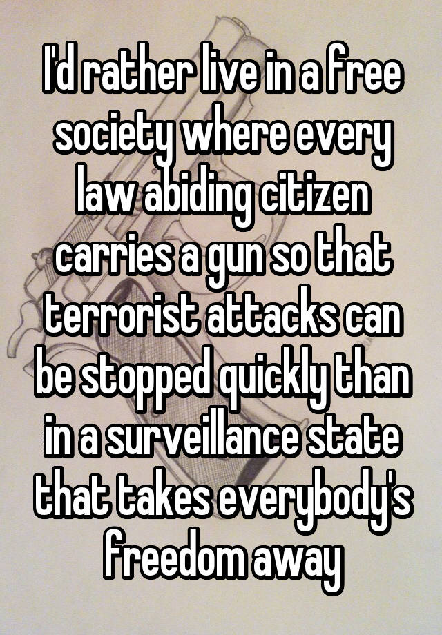 I'd rather live in a free society where every law abiding citizen carries a gun so that terrorist attacks can be stopped quickly than in a surveillance state that takes everybody's freedom away