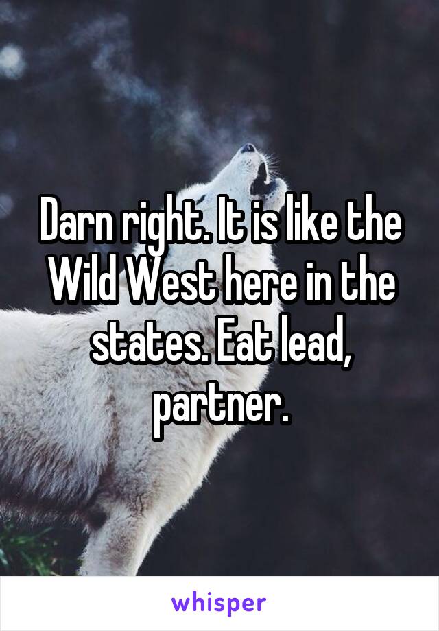 Darn right. It is like the Wild West here in the states. Eat lead, partner.