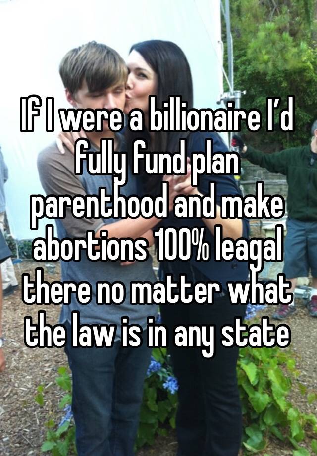 If I were a billionaire I’d fully fund plan parenthood and make abortions 100% leagal there no matter what the law is in any state