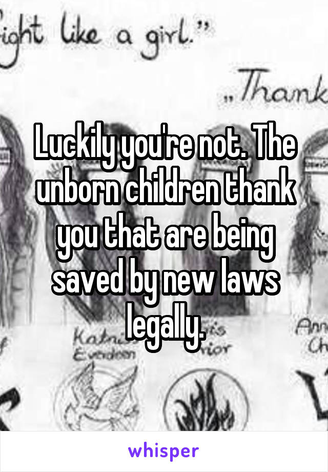 Luckily you're not. The unborn children thank you that are being saved by new laws legally.