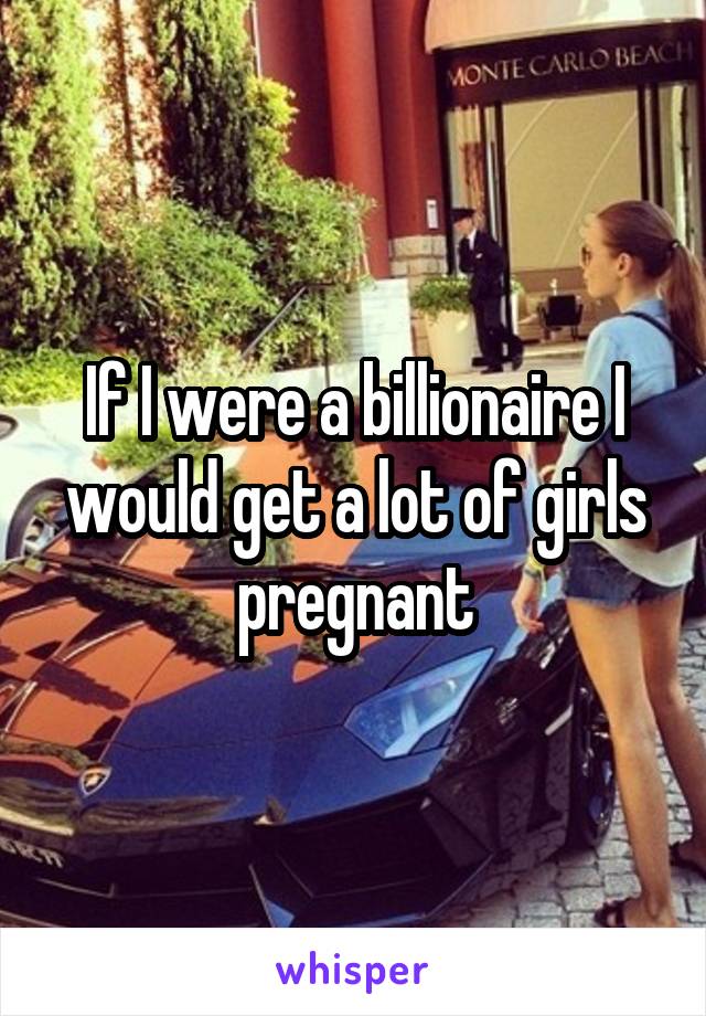 If I were a billionaire I would get a lot of girls pregnant