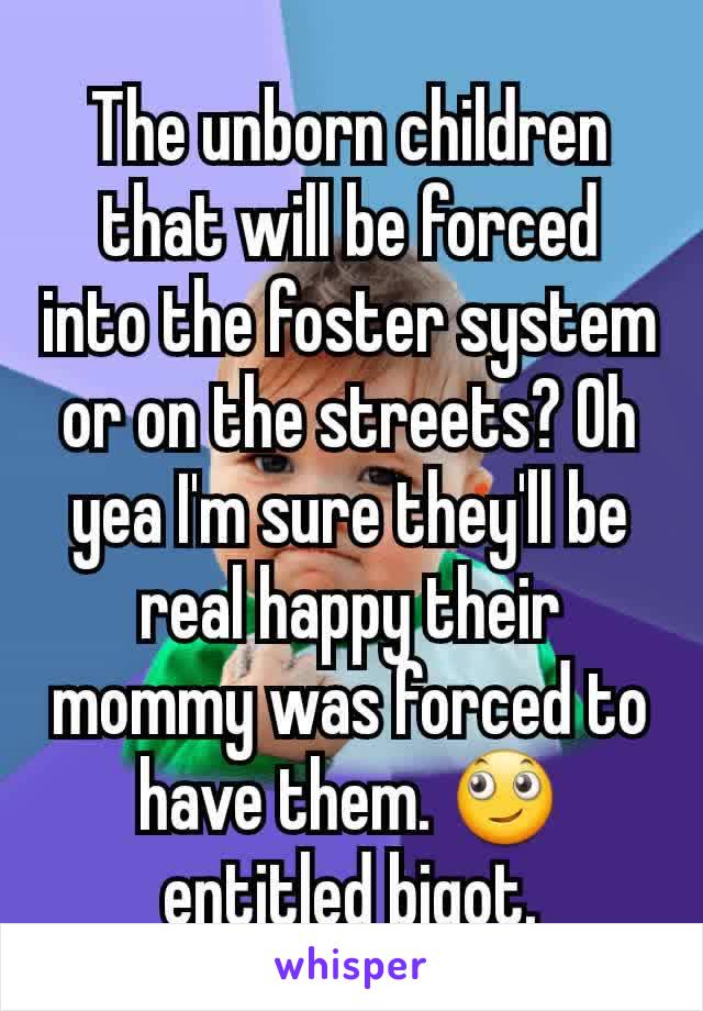 The unborn children that will be forced into the foster system or on the streets? Oh yea I'm sure they'll be real happy their mommy was forced to have them. 🙄 entitled bigot.