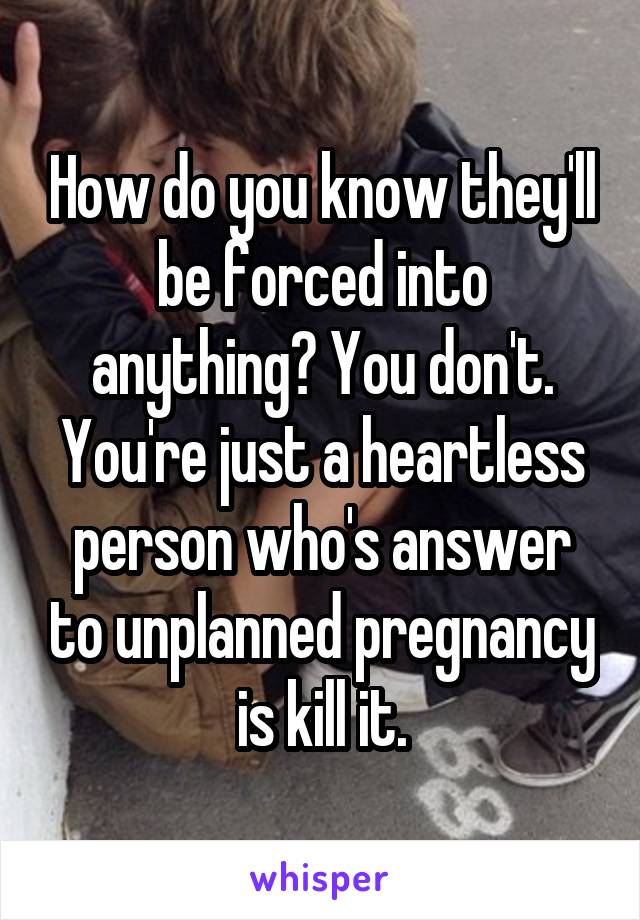 How do you know they'll be forced into anything? You don't. You're just a heartless person who's answer to unplanned pregnancy is kill it.