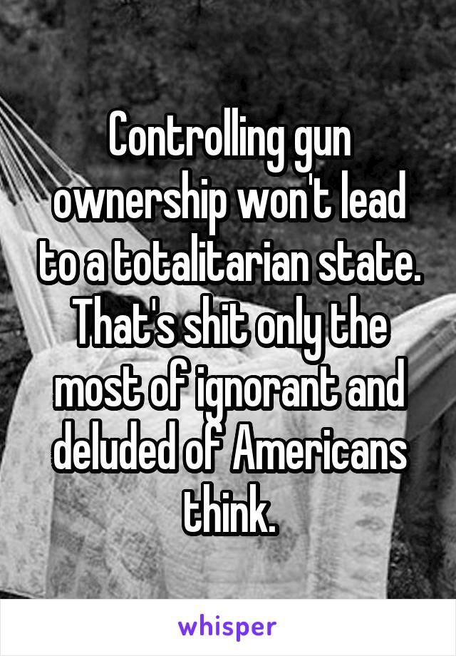 Controlling gun ownership won't lead to a totalitarian state. That's shit only the most of ignorant and deluded of Americans think.