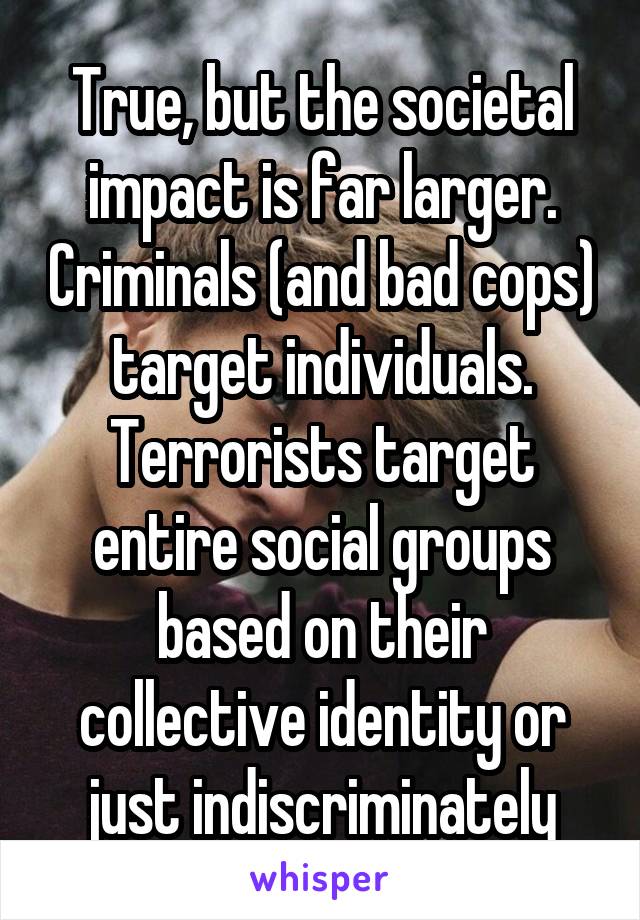 True, but the societal impact is far larger. Criminals (and bad cops) target individuals. Terrorists target entire social groups based on their collective identity or just indiscriminately