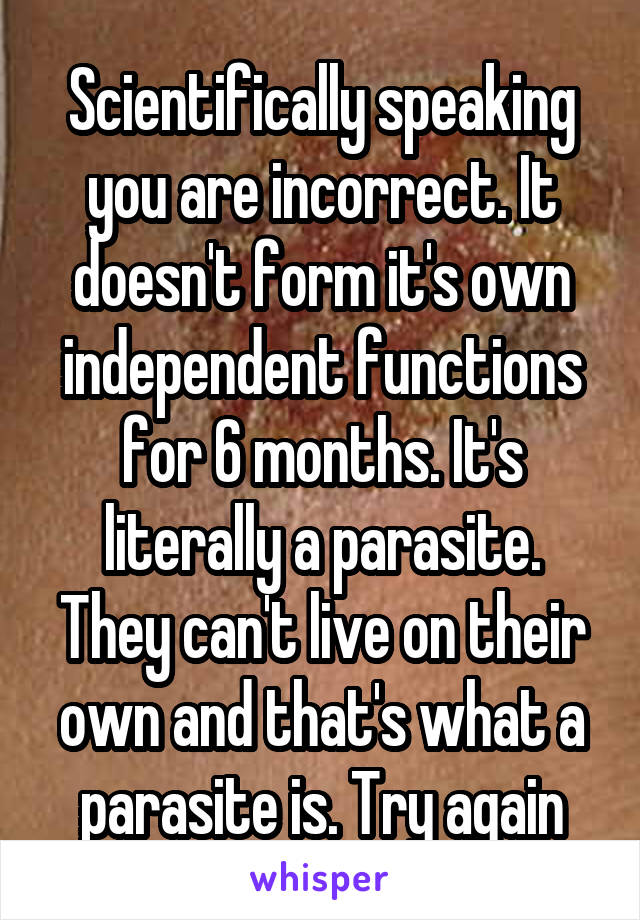 Scientifically speaking you are incorrect. It doesn't form it's own independent functions for 6 months. It's literally a parasite. They can't live on their own and that's what a parasite is. Try again