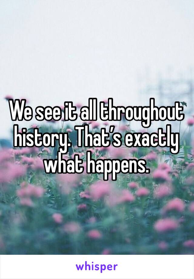 We see it all throughout history. That’s exactly what happens. 