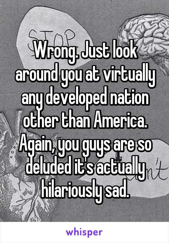 Wrong. Just look around you at virtually any developed nation other than America. Again, you guys are so deluded it's actually hilariously sad.