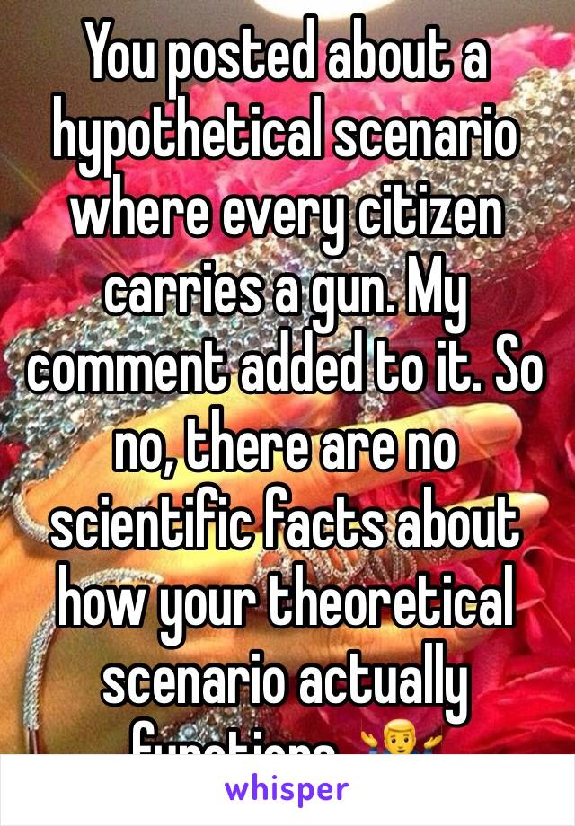 You posted about a hypothetical scenario where every citizen carries a gun. My comment added to it. So no, there are no scientific facts about how your theoretical  scenario actually functions. 🤷‍♂️ 