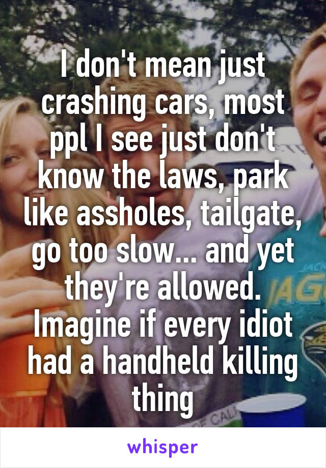 I don't mean just crashing cars, most ppl I see just don't know the laws, park like assholes, tailgate, go too slow... and yet they're allowed. Imagine if every idiot had a handheld killing thing