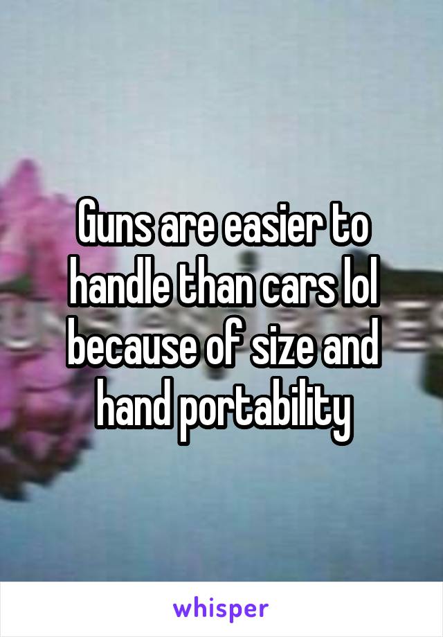 Guns are easier to handle than cars lol because of size and hand portability